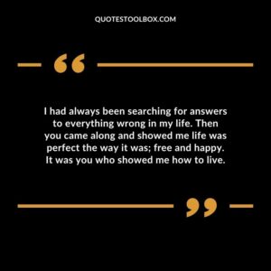 I had always been searching for answers to everything wrong in my life. Then you came along and showed me life was perfect the way it was; free and happy. It was you who showed me how to live.