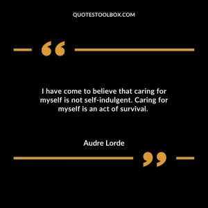 I have come to believe that caring for myself is not self-indulgent. Caring for myself is an act of survival.