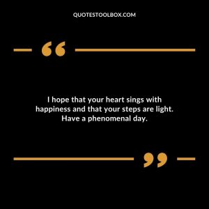 I hope that your heart sings with happiness and that your steps are light. Have a phenomenal day.