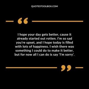 I hope your day gets better, cause it already started out rotten. I’m so sad you’re upset, and I hope today is filled with lots of happiness. I wish there was something I could do to make it better, but for now all I can do is say ‘I’m sorry’.