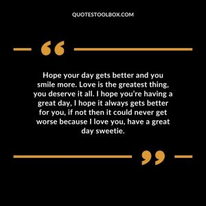 Hope your day gets better and you smile more. Love is the greatest thing, you deserve it all. I hope you’re having a great day, I hope it always gets better for you, if not then it could never get worse because I love you, have a great day sweetie.