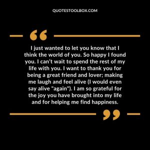 I just wanted to let you know that I think the world of you. So happy I found you. I can’t wait to spend the rest of my life with you. I want to thank you for being a great friend and lover; making me laugh and feel alive (I would even say alive "again"). I am so grateful for the joy you have brought into my life and for helping me find happiness.