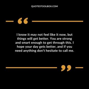 I know it may not feel like it now, but things will get better. You are strong and smart enough to get through this. I hope your day gets better, and if you need anything don’t hesitate to call me.