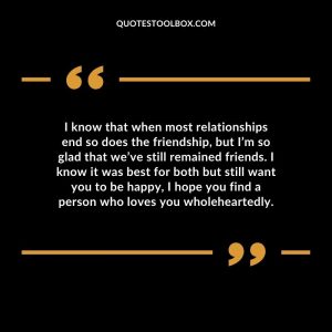 I know that when most relationships end so does the friendship, but I’m so glad that we’ve still remained friends. I know it was best for both but still want you to be happy, I hope you find a person who loves you wholeheartedly.