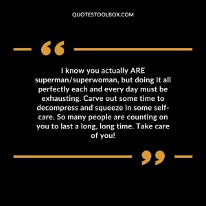 I know you actually ARE superman/superwoman, but doing it all perfectly each and every day must be exhausting. Carve out some time to decompress and squeeze in some self-care. So many people are counting on you to last a long, long time. Take care of you!