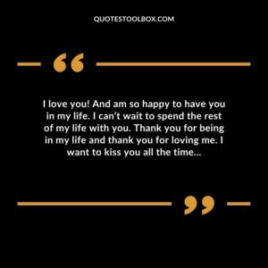 I love you! And am so happy to have you in my life. I can’t wait to spend the rest of my life with you. Thank you for being in my life and thank you for loving me.