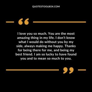 I love you so much. You are the most amazing thing in my life. I don’t know what I would do without you by my side, always making me happy. Thanks for being there for me, and being my best friend. I am so lucky to have found you and to mean so much to you.