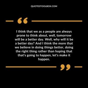 I think that we as a people are always prone to think about, well, tomorrow will be a better day. Well, why will it be a better day? And I think the more that we believe in doing things better, doing the right thing rather than hoping that that's going to happen, let's make it happen.