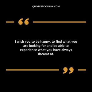 I wish you to be happy, to find what you are looking for and be able to experience what you have always dreamt of.