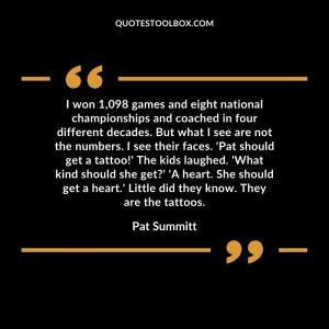 I won 1,098  games and eight national championships and coached in four different decades. But what I see are not the numbers. I see their faces. 'Pat should get a tattoo!' The kids