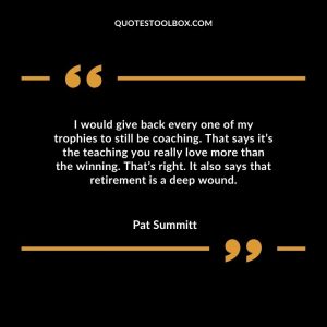 I would give back every one of my trophies to still be coaching. That says it’s the teaching you really love more than the winning. That’s right. It also says that retirement is a deep