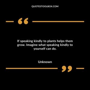 If speaking kindly to plants helps them grow. Imagine what speaking kindly to yourself can do.