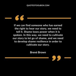 If we can find someone who has earned the right to hear our story, we need to tell it. Shame loses power when it is spoken. In this way, we need to cultivate our story to let go of