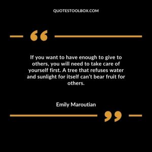 If you want to have enough to give to others, you will need to take care of yourself first. A tree that refuses water and sunlight for itself can’t bear fruit for others.
