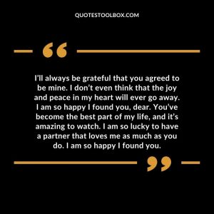 I’ll always be grateful that you agreed to be mine. I don’t even think that the joy and peace in my heart will ever go away. I am so happy I found you, dear. You’ve become the best part of my life, and it’s amazing to watch. I am so lucky to have a partner that loves me as much as you do. I am so happy I found you.