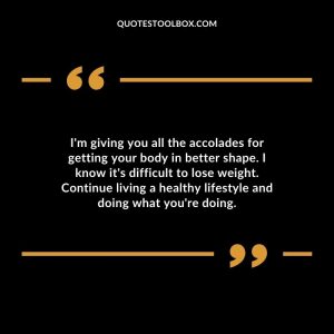 I'm giving you all the accolades for getting your body in better shape. I know it's difficult to lose weight. Continue living a healthy lifestyle and doing what you're doing.