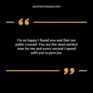 I am so happy I found you. You are my best friend, my soul mate, and the love of my life. I never knew that I could be so happy in a relationship until I met you.