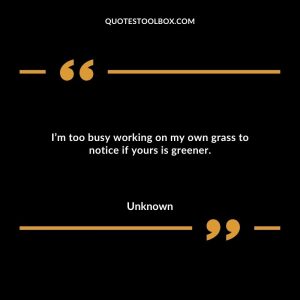 I’m too busy working on my own grass to notice if yours is greener.