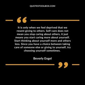 It is only when we feel deprived that we resent giving to others. Self-care does not mean you stop caring about others, it just means you start caring more about yourself. Start thinking about yourself more and others less. Since you have a choice between taking care of someone else or giving to yourself, try choosing yourself sometimes.