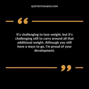 It's challenging to lose weight, but it's challenging still to carry around all that additional weight. Although you still have a ways to go, I'm proud of your development.