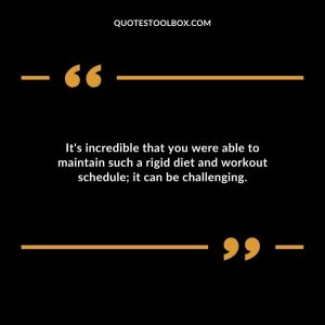 It's incredible that you were able to maintain such a rigid diet and workout schedule; it can be challenging.