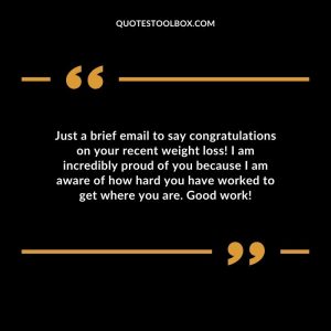 Just a brief email to say congratulations on your recent weight loss! I am incredibly proud of you because I am aware of how hard you have worked to get where you are. Good work!
