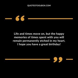 Life and times move on, but the happy memories of times spent with you will remain permanently etched in my heart. I hope you have a great birthday!