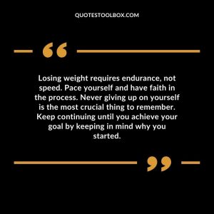 Losing weight requires endurance, not speed. Pace yourself and have faith in the process. Never giving up on yourself is the most crucial thing to remember. Keep continuing until you achieve your goal by keeping in mind why you started.