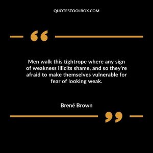 Men walk this tightrope where any sign of weakness illicits shame, and so they're afraid to make themselves vulnerable for fear of looking weak.