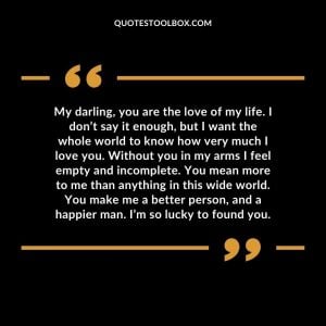 My darling, you are the love of my life. I don’t say it enough, but I want the whole world to know how very much I love you. Without you in my arms I feel empty and incomplete. You mean more to me than anything in this wide world. You make me a better person, and a happier man. I’m so lucky to found you.