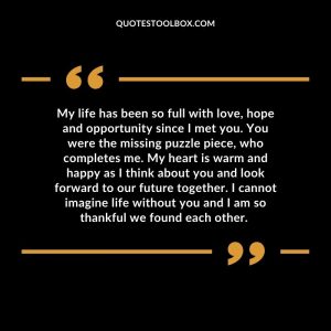 My life has been so full with love, hope and opportunity since I met you. You were the missing puzzle piece, who completes me. My heart is warm and happy as I think about you and look forward to our future together. I cannot imagine life without you and I am so thankful we found each other.