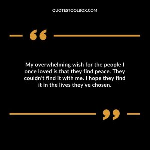 My overwhelming wish for the people I once loved is that they find peace. They couldn’t find it with me. I hope they find it in the lives they’ve chosen.