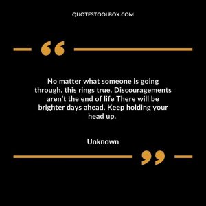 No matter what someone is going through, this rings true. Discouragements aren’t the end of life There will be brighter days ahead. Keep holding your head up.