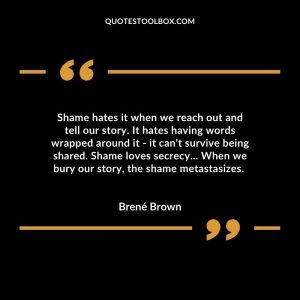 Shame hates it when we reach out and tell our story. It hates having words wrapped around it - it can't survive being shared. Shame loves secrecy... When we bury our story, the shame