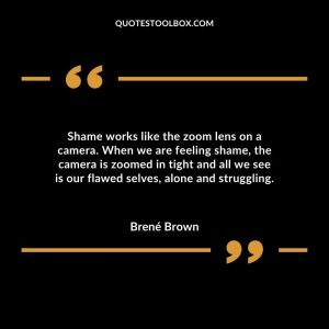 Shame works like the zoom lens on a camera. When we are feeling shame, the camera is zoomed in tight and all we see is our flawed selves, alone and struggling.