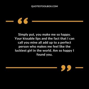 Simply put, you make me so happy. Your kissable lips and the fact that I can call you mine all add up to a perfect person who makes me feel like the luckiest girl in the world. Am so happy I found you.