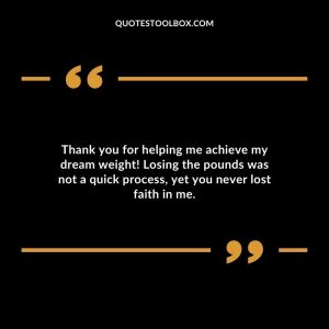 Thank you for helping me achieve my dream weight! Losing the pounds was not a quick process, yet you never lost faith in me.