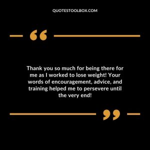 Thank you so much for being there for me as I worked to lose weight! Your words of encouragement, advice, and training helped me to persevere until the very end!