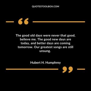 The good old days were never that good, believe me. The good new days are today, and better days are coming tomorrow. Our greatest songs are still unsung.
