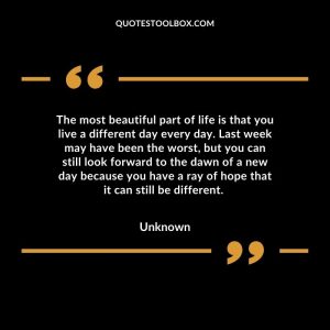 The most beautiful part of life is that you live a different day every day. Last week may have been the worst, but you can still look forward to the dawn of a new day because you have a ray of hope that it can still be different.