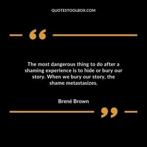 The most dangerous thing to do after a shaming experience is to hide or bury our story. When we bury our story, the shame metastasizes.