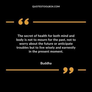 The secret of health for both mind and body is not to mourn for the past, not to worry about the future or anticipate troubles but to live wisely and earnestly in the present moment.