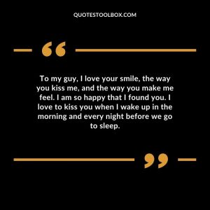 To my guy, I love your smile, the way you kiss me, and the way you make me feel. I am so happy that I found you. I love to kiss you when I wake up in the morning and every night before we go to sleep.