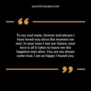 To my soul mate, forever and always I have loved you since the moment we met. In your eyes I see our future, your love is all it takes to leave me the happiest man alive. You are my dream come true. I am so happy I found you.