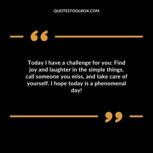Today I have a challenge for you: Find joy and laughter in the simple things, call someone you miss, and take care of yourself. I hope today is a phenomenal day!