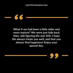 What if we had been a little older and more mature? We were just kids back then, still figuring life out! Still, I hope life always treats you well, and that you always find happiness! Enjoy your special day.