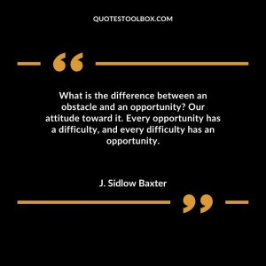 What is the difference between an obstacle and an opportunity Our attitude toward it. Every opportunity has a difficulty, and every difficulty has an opportunity.