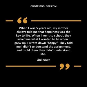 When I was 5 years old, my mother always told me that happiness was the key to life. When I went to school, they asked me what I wanted to be when I grew up. I wrote down “happy.”