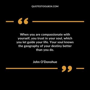 When you are compassionate with yourself, you trust in your soul, which you let guide your life. Your soul knows the geography of your destiny better than you do.