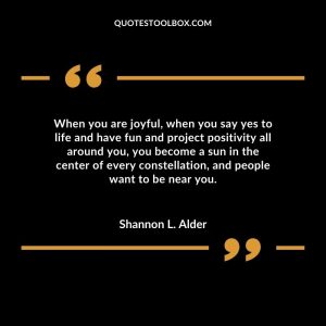 When you are joyful, when you say yes to life and have fun and project positivity all around you, you become a sun in the center of every constellation, and people want to be near you.